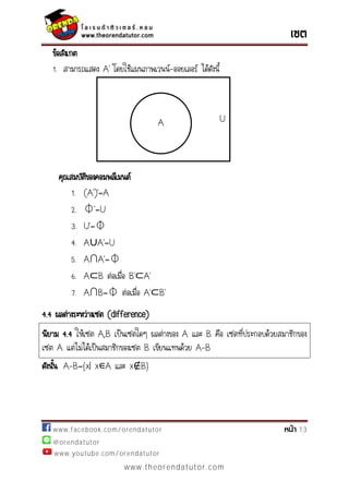 www.facebook.com/orendatutor 13
@orendatutor
www.youtube.com/orendatutor
www.theorendatutor.com
ข้อสังเกต
1. สามารถแสดง ’ โดยใช้แผนภาพเวนน์-ออยเลอร์ ได้ดังนี้
คุณสมบัติของคอมพลีเมนต์
1. ( ’)’=
2. ⏀’=U
3. U’=⏀
4. A∪ ’=U
5. A∩ ’=⏀
6. A B ต่อเมื่อ ’ ’
7. A∩B=⏀ ต่อเมื่อ ’ ’
4.4 ผลต่างระหว่างเซต (difference)
นิยาม 4.4 ให้เซต A,B เป็นเซตใดๆ ผลต่างของ A และ B คือ เซตที่ประกอบด้วยสมาชิกของ
เซต A แต่ไม่ได้เป็นสมาชิกของเซต B เขียนแทนด้วย A-B
ดังนั้น A-B={x| x∊A และ x B}
UA
 