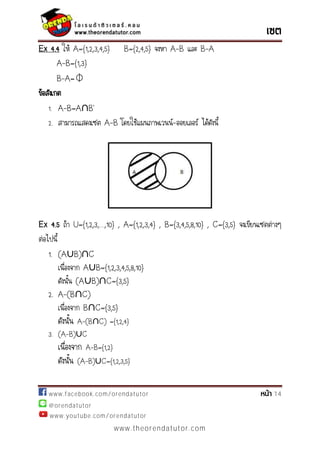 www.facebook.com/orendatutor 14
@orendatutor
www.youtube.com/orendatutor
www.theorendatutor.com
Ex 4.4 ให้ A={1,2,3,4,5} B={2,4,5} จงหา A-B และ B-A
A-B={1,3}
B-A=⏀
ข้อสังเกต
1. A-B=A∩ ’
2. สามารถแสดงเซต A-B โดยใช้แผนภาพเวนน์-ออยเลอร์ ได้ดังนี้
Ex 4.5 ถ้า U={ ,2, ,…, } , ={ ,2, ,4} , ={ ,4, ,8, } , C={ , } จงเขียนเซตต่างๆ
ต่อไปนี้
1. (A∪B)∩C
เนื่องจาก A∪B={1,2,3,4,5,8,10}
ดังนั้น (A∪B)∩C={3,5}
2. A-(B∩C)
เนื่องจาก B∩C={3,5}
ดังนั้น A-(B∩C) ={1,2,4}
3. (A-B)∪C
เนื่องจาก A-B={1,2}
ดังนั้น (A-B)∪C={1,2,3,5}
 