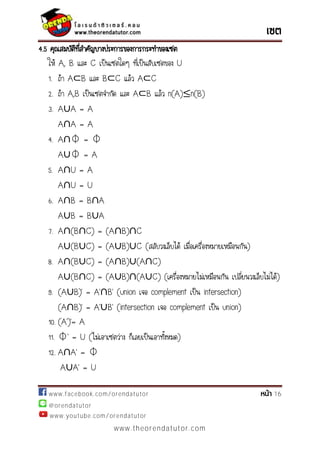 www.facebook.com/orendatutor 16
@orendatutor
www.youtube.com/orendatutor
www.theorendatutor.com
4.5 คุณสมบัติที่สาคัญบางประการของการกระทาของเซต
ให้ A, B และ C เป็นเซตใดๆ ที่เป็นสับเซตของ U
1. ถ้า A B และ B C แล้ว A C
2. ถ้า A,B เป็นเซตจากัด และ A B แล้ว n(A) n(B)
3. A∪A = A
A∩A = A
4. A∩⏀ = ⏀
A∪⏀ = A
5. A∩U = A
A∩U = U
6. A∩B = B∩A
A∪B = B∪A
7. A∩(B∩C) = (A∩B)∩C
A∪(B∪C) = (A∪B)∪C (สลับวงเล็บได้ เมื่อเครื่องหมายเหมือนกัน)
8. A∩(B∪C) = (A∩B)∪(A∩C)
A∪(B∩C) = (A∪B)∩(A∪C) (เครื่องหมายไม่เหมือนกัน เปลี่ยนวงเล็บไม่ได้)
9. (A∪ )’ = ’∩ ’ (union เจอ complement เป็น intersection)
(A∩ )’ = ’∪ ’ (intersection เจอ complement เป็น union)
10. ( ’)’=
11. ⏀’ = U (ไม่เอาเซตว่าง ก็เลยเป็นเอาทั้งหมด)
12. A∩ ’ = ⏀
A∪ ’ = U
 