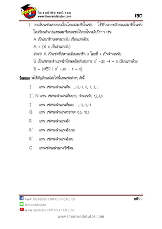 www.facebook.com/orendatutor 2
@orendatutor
www.youtube.com/orendatutor
www.theorendatutor.com
2. การเขียนเซตแบบบอกเงื่อนไขของสมาชิกในเซต ใช้วิธีบรรยายลักษณะสมาชิกในเซต
โดยเขียนตัวแปรแทนสมาชิกของเซตไว้ภายในวงเล็บปีกกา เช่น
A เป็นสมาชิกของจานวนนับ เขียนแทนด้วย
A = {x| x เป็นจานวนนับ}
อ่านว่า A เป็นเซตที่ประกอบด้วยสมาชิก x โดยที่ x เป็นจานวนนับ
B เป็นเซตของจานวนจริงที่สอดคล้องกับสมการ x2
+3x -4 = 0 เขียนแทนด้วย
B = {x R | x2
+3x – 4 = 0}
ข้อตกลง จะใช้สัญลักษณ์ต่อไปนี้แทนเซตต่างๆ ดังนี้
I แทน เซตของจานวนเต็ม …,-2,-1, 0, 1, 2,…
I+
, N แทน เซตของจานวนเต็มบวก, จานวนนับ 1,2,3,4
I-
แทน เซตของจานวนเต็มลบ …,-3,-2,-1
Q แทน เซตของจานวนตรรกยะ 0.5, 10.5
R แทน เซตของจานวนจริง
R+
แทน เซตของจานวนจริงบวก
R-
แทน เซตของจานวนจริงลบ
C แทนเซตของจานวนเชิงซ้อน
 