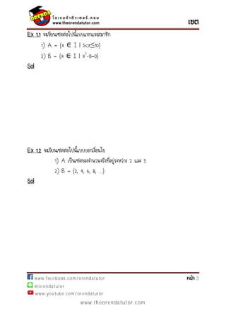 www.facebook.com/orendatutor 3
@orendatutor
www.youtube.com/orendatutor
www.theorendatutor.com
Ex 1.1 จงเขียนเซตต่อไปนี้แบบแจกแจงสมาชิก
1) A = {x I | }
2) B = {x I | x2
-9=0}
Sol
Ex 1.2 จงเขียนเซตต่อไปนี้แบบบอกเงื่อนไข
1) A เป็นเซตของจานวนจริงที่อยู่ระหว่าง 2 และ 5
2) B = {2, 4, 6, 8, …}
Sol
 