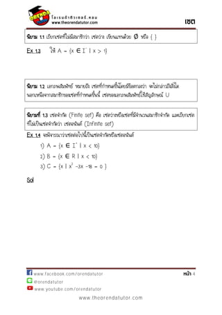 www.facebook.com/orendatutor 4
@orendatutor
www.youtube.com/orendatutor
www.theorendatutor.com
นิยาม 1.1 เรียกเซตที่ไม่มีสมาชิกว่า เซตว่าง เขียนแทนด้วย หรือ { }
Ex 1.3 ให้ A = {x I-
| x > 1}
นิยาม 1.2 เอกภพสัมพัทธ์ หมายถึง เซตที่กาหนดขึ้นโดยมีข้อตกลงว่า จะไม่กล่าวถึงสิ่งใด
นอกเหนือจากสมาชิกของเซตที่กาหนดขึ้นนี้ เซตของเอกภพสัมพัทธ์ใช้สัญลักษณ์ U
Ex 1.4 จงพิจารณาว่าเซตต่อไปนี้เป็นเซตจากัดหรือเซตอนันต์
1) A = {x I+
| x < 10}
2) B = {x R | x < 10}
3) C = {x | x2
-3x -18 = 0 }
Sol
นิยามที่ 1.3 เซตจากัด (Finite set) คือ เซตว่างหรือเซตที่มีจานวนสมาชิกจากัด และเรียกเซต
ที่ไม่เป็นเซตจากัดว่า เซตอนันต์ (Infinite set)
 