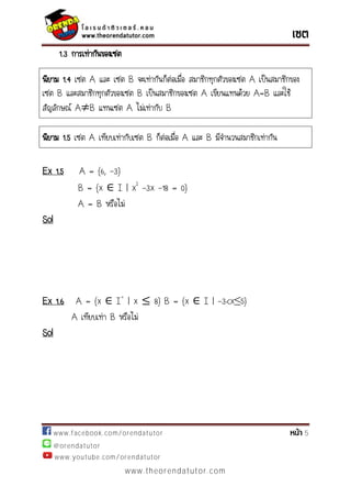 www.facebook.com/orendatutor 5
@orendatutor
www.youtube.com/orendatutor
www.theorendatutor.com
1.3 การเท่ากันของเซต
นิยาม 1.4 เซต A และ เซต B จะเท่ากันก็ต่อเมื่อ สมาชิกทุกตัวของเซต A เป็นสมาชิกของ
เซต B และสมาชิกทุกตัวของเซต B เป็นสมาชิกของเซต A เขียนแทนด้วย A=B และใช้
สัญลักษณ์ A B แทนเซต A ไม่เท่ากับ B
Ex 1.5 A = {6, -3}
B = {x I | x2
-3x -18 = 0}
A = B หรือไม่
Sol
Ex 1.6 A = {x I+
| x 8} B = {x I | - }
A เทียบเท่า B หรือไม่
Sol
นิยาม 1.5 เซต A เทียบเท่ากับเซต B ก็ต่อเมื่อ A และ B มีจานวนสมาชิกเท่ากัน
 