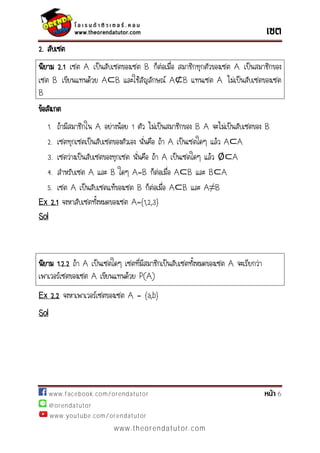 www.facebook.com/orendatutor 6
@orendatutor
www.youtube.com/orendatutor
www.theorendatutor.com
2. สับเซต
นิยาม 2.1 เซต A เป็นสับเซตของเซต B ก็ต่อเมื่อ สมาชิกทุกตัวของเซต A เป็นสมาชิกของ
เซต B เขียนแทนด้วย และใช้สัญลักษณ์ แทนเซต A ไม่เป็นสับเซตของเซต
B
ข้อสังเกต
1. ถ้ามีสมาชิกใน A อย่างน้อย 1 ตัว ไม่เป็นสมาชิกของ B A จะไม่เป็นสับเซตของ B
2. เซตทุกเซตเป็นสับเซตของตัวเอง นั่นคือ ถ้า A เป็นเซตใดๆ แล้ว
3. เซตว่างเป็นสับเซตของทุกเซต นั่นคือ ถ้า A เป็นเซตใดๆ แล้ว A
4. สาหรับเซต A และ B ใดๆ A=B ก็ต่อเมื่อ และ
5. เซต A เป็นสับเซตแท้ของเซต B ก็ต่อเมื่อ และ
Ex 2.1 จงหาสับเซตทั้งหมดของเซต A={1,2,3}
Sol
นิยาม 1.2.2 ถ้า A เป็นเซตใดๆ เซตที่มีสมาชิกเป็นสับเซตทั้งหมดของเซต A จะเรียกว่า
เพาเวอร์เซตของเซต A เขียนแทนด้วย P(A)
Ex 2.2 จงหาเพาเวอร์เซตของเซต A = {a,b}
Sol
 