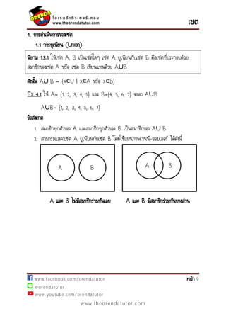 www.facebook.com/orendatutor 9
@orendatutor
www.youtube.com/orendatutor
www.theorendatutor.com
4. การดาเนินการของเซต
4.1 การยูเนียน (Union)
นิยาม 1.3.1 ให้เซต A, B เป็นเซตใดๆ เซต A ยูเนียนกับเซต B คือเซตที่ประกอบด้วย
สมาชิกของเซต A หรือ เซต B เขียนแทนด้วย A∪B
ดังนั้น A∪ B = {x∊U | x∊A หรือ x∊B}
Ex 4.1 ให้ A= {1, 2, 3, 4, 5} และ B={4, 5, 6, 7} จงหา A∪B
A∪B= {1, 2, 3, 4, 5, 6, 7}
ข้อสังเกต
1. สมาชิกทุกตัวของ A และสมาชิกทุกตัวของ B เป็นสมาชิกของ A∪ B
2. สามารถแสดงเซต A ยูเนียนกับเซต B โดยใช้แผนภาพเวนน์-ออยเลอร์ ได้ดังนี้
A และ B ไม่มีสมาชิกร่วมกันเลย A และ B มีสมาชิกร่วมกันบางส่วน
A B A B
 