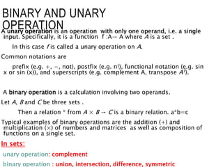 A unary operation is an operation with only one operand, i.e. a single
input. Specifically, it is a function f :A→ A where A is a set .
In this case f is called a unary operation on A.
Common notations are
prefix (e.g. +, −, not), postfix (e.g. n!), functional notation (e.g. sin
x or sin (x)), and superscripts (e.g. complement A, transpose AT).
A binary operation is a calculation involving two operands.
Let A, B and C be three sets .
Then a relation * from A × B → C is a binary relation. a*b=c
Typical examples of binary operations are the addition (+) and
multiplication (×) of numbers and matrices as well as composition of
functions on a single set.
In sets:
unary operation: complement
binary operation : union, intersection, difference, symmetric
BINARY AND UNARY
OPERATION
 