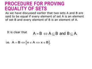 PROCEDURE FOR PROVING
EQUALITY OF SETS
As we have discussed earlier that two sets A and B are
said to be equal if every element of set A is an element
of set B and every element of B is an element of A.
It is clear that
   
A B A B and B A.
 
    
i.e. A B x A x B .
 
