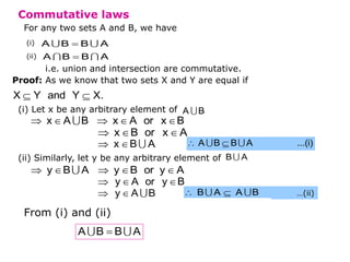 Commutative laws
For any two sets A and B, we have
(i)
(ii)

A B B A

A B B A
i.e. union and intersection are commutative.
Proof: As we know that two sets X and Y are equal if
 
X Y and Y X.
(i) Let x be any arbitrary element of .
A B
    
x A B x A or x B
  
x B or x A
 
x B A  
A B B A ...(i)
(ii) Similarly, let y be any arbitrary element of B A
    
y B A y B or y A
  
y A or y B
 
y A B  
B A A B ...(i)
…(ii)
From (i) and (ii)

A B B A
 