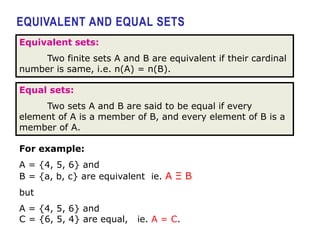 EQUIVALENT AND EQUAL SETS
Equivalent sets:
Two finite sets A and B are equivalent if their cardinal
number is same, i.e. n(A) = n(B).
Equal sets:
Two sets A and B are said to be equal if every
element of A is a member of B, and every element of B is a
member of A.
For example:
A = {4, 5, 6} and
B = {a, b, c} are equivalent ie. A Ξ B
but
A = {4, 5, 6} and
C = {6, 5, 4} are equal, ie. A = C.
 