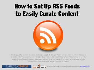 Finding quality content to curate is always a tough challenge. That’s why we want to introduce you to
one of our favorite ways to easily find great content. In this short “how to” you’ll learn how to use the
 power of RSS feeds to create a listening platform. With just a little bit of focus you can have a really
                       robust source for finding the perfect content to curate.

                                                  Curation Traffic was built with boundless passion by You Brand, Inc.
 