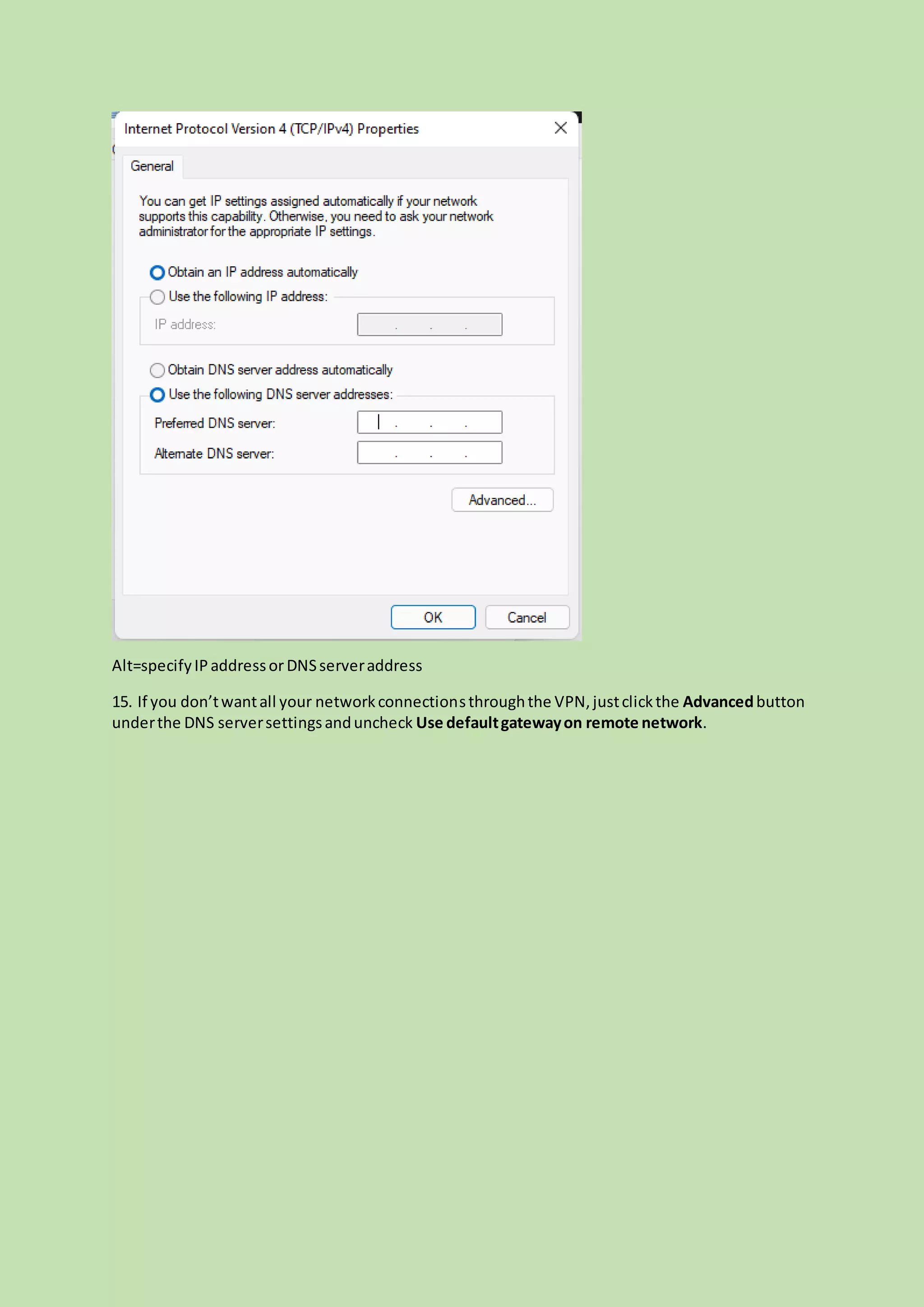 Alt=specifyIPaddressorDNSserveraddress
15. If you don’twantall your networkconnectionsthroughthe VPN,justclickthe Advancedbutton
underthe DNS serversettingsanduncheck Use defaultgatewayon remote network.
 