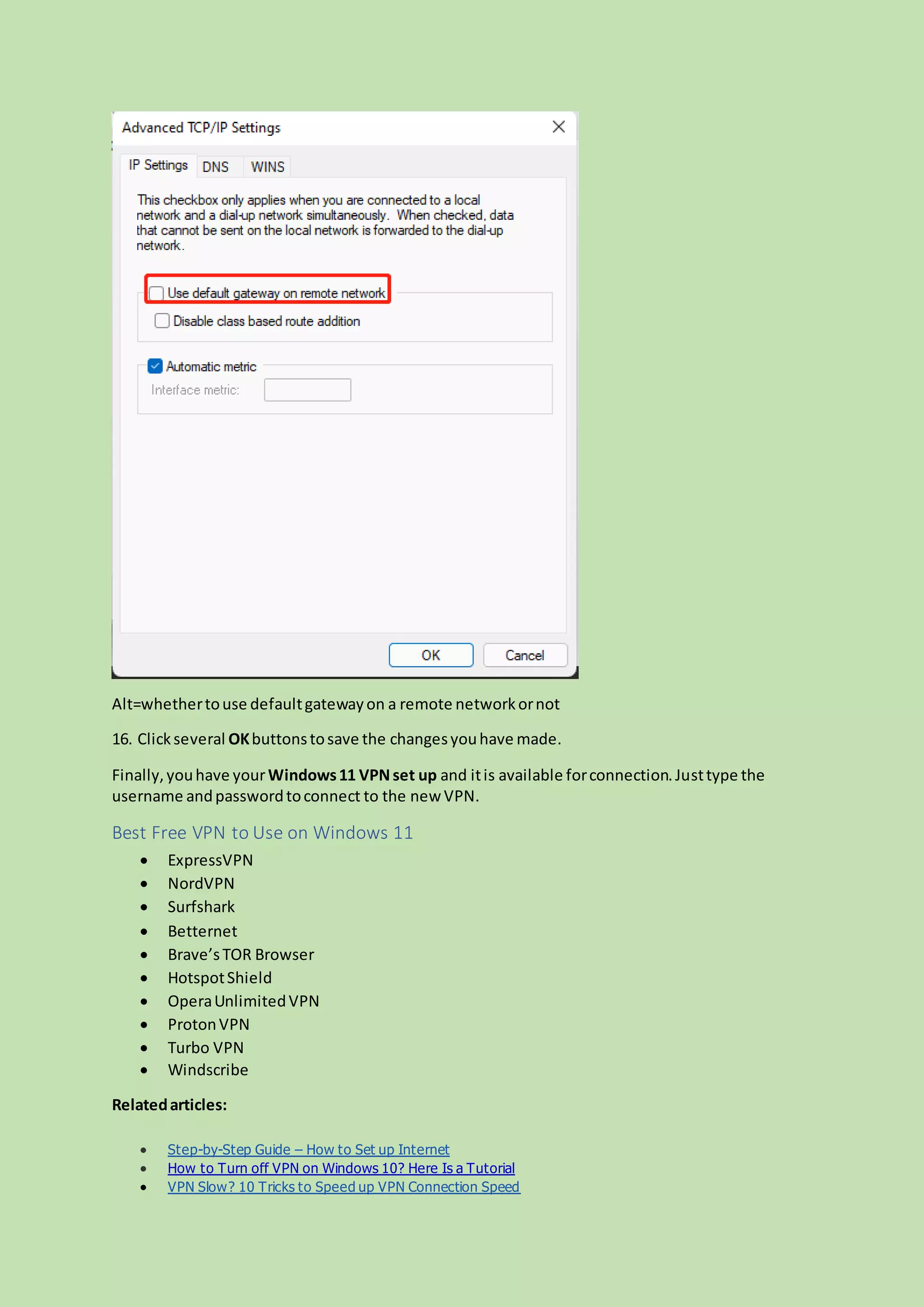 Alt=whethertouse defaultgatewayon a remote networkornot
16. Clickseveral OKbuttonstosave the changesyouhave made.
Finally,youhave yourWindows11 VPNset up and itis available forconnection.Justtype the
username andpasswordtoconnect to the new VPN.
Best Free VPN to Use on Windows 11
 ExpressVPN
 NordVPN
 Surfshark
 Betternet
 Brave’sTOR Browser
 HotspotShield
 OperaUnlimitedVPN
 ProtonVPN
 Turbo VPN
 Windscribe
Relatedarticles:
 Step-by-Step Guide – How to Set up Internet
 How to Turn off VPN on Windows 10? Here Is a Tutorial
 VPN Slow? 10 Tricks to Speed up VPN Connection Speed
 