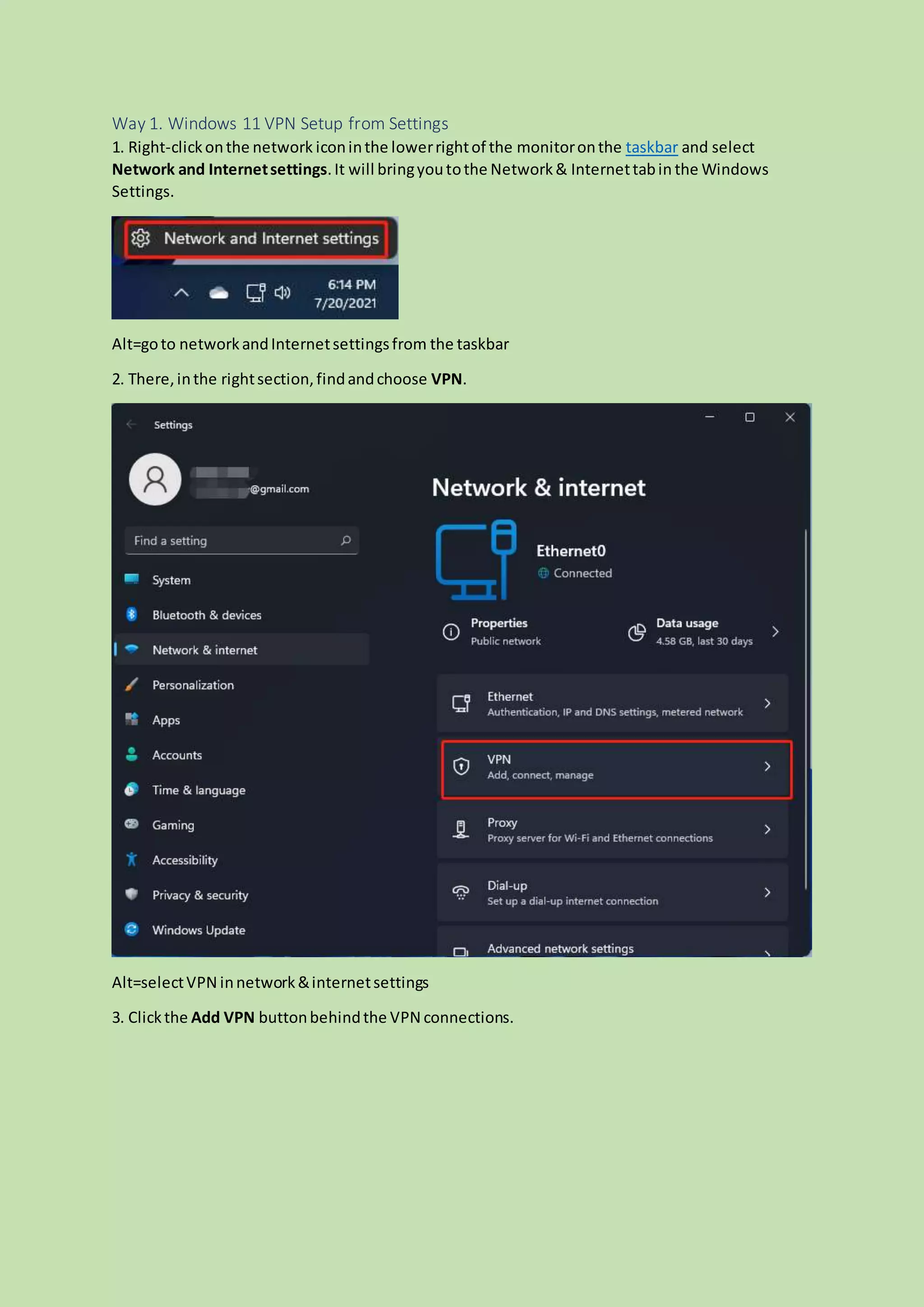 Way 1. Windows 11 VPN Setup from Settings
1. Right-clickonthe network iconinthe lowerrightof the monitoronthe taskbar and select
Network and Internetsettings.It will bringyoutothe Network& Internettabin the Windows
Settings.
Alt=goto networkandInternetsettingsfrom the taskbar
2. There,inthe rightsection,findandchoose VPN.
Alt=selectVPN innetwork&internetsettings
3. Clickthe Add VPN buttonbehindthe VPN connections.
 