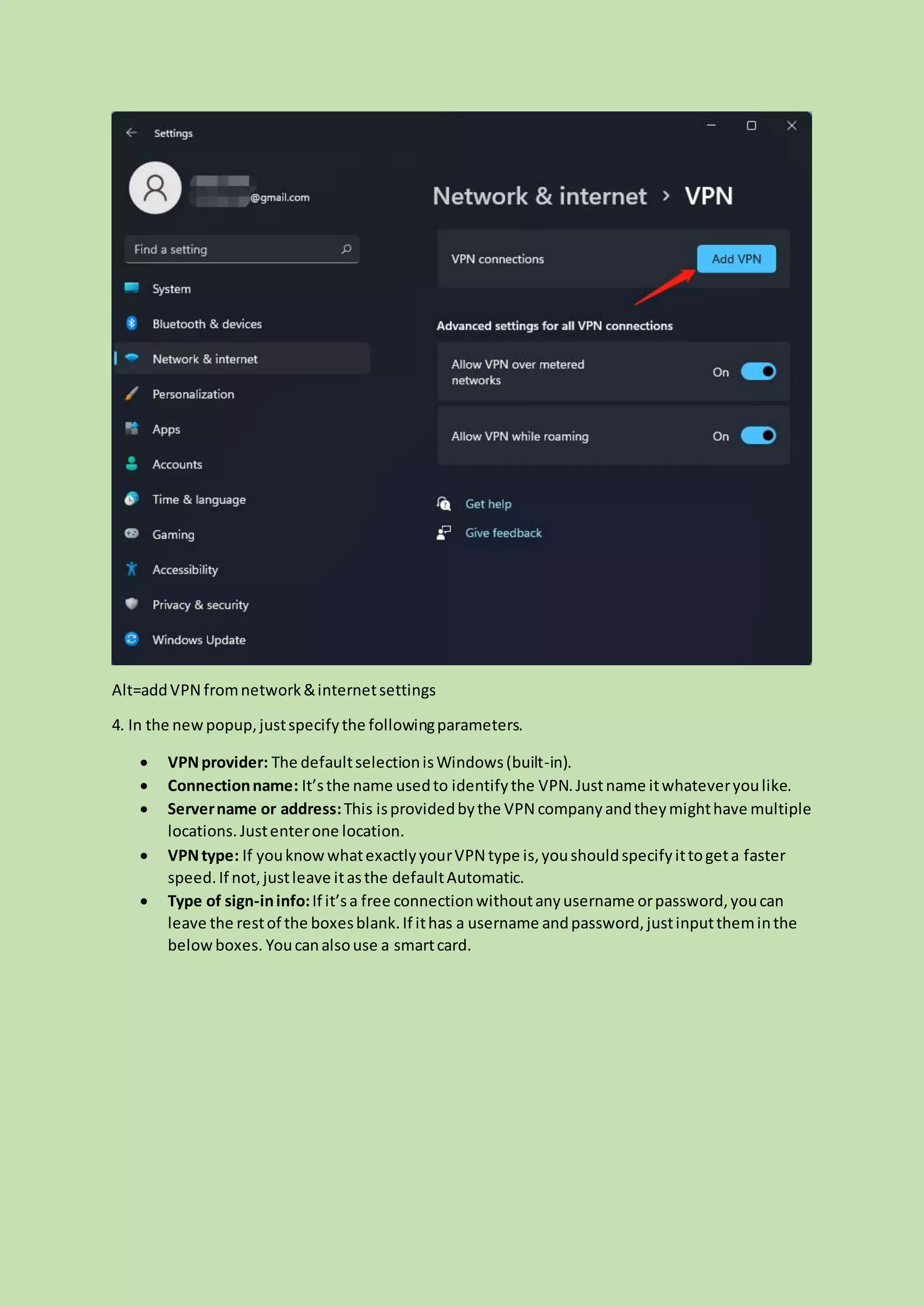 Alt=addVPN fromnetwork&internetsettings
4. In the newpopup,justspecifythe followingparameters.
 VPNprovider: The defaultselectionisWindows(built-in).
 Connectionname: It’sthe name usedto identifythe VPN.Justname itwhateveryoulike.
 Servername or address:This isprovidedbythe VPN companyandtheymighthave multiple
locations.Justenterone location.
 VPNtype: If youknowwhatexactlyyourVPN type is,youshouldspecifyittogeta faster
speed.If not,justleave itasthe defaultAutomatic.
 Type of sign-ininfo:If it’sa free connectionwithoutanyusername orpassword,youcan
leave the restof the boxesblank.If ithas a username andpassword,justinputtheminthe
belowboxes. Youcanalsouse a smartcard.
 