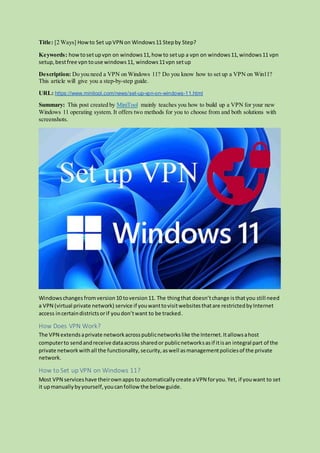 Title: [2 Ways] Howto Set upVPN on Windows11 Stepby Step?
Keywords: howtosetupvpn on windows11,how to setup a vpn on windows11,windows11 vpn
setup,bestfree vpn touse windows11, windows11vpn setup
Description: Do you need a VPN on Windows 11? Do you know how to set up a VPN on Win11?
This article will give you a step-by-step guide.
URL: https://www.minitool.com/news/set-up-vpn-on-windows-11.html
Summary: This post created by MiniTool mainly teaches you how to build up a VPN for your new
Windows 11 operating system. It offers two methods for you to choose from and both solutions with
screenshots.
Windowschanges fromversion10 toversion11. The thingthat doesn’tchange isthatyou still need
a VPN (virtual private network) service if youwanttovisitwebsitesthatare restrictedbyInternet
access incertaindistrictsorif youdon’twant to be tracked.
How Does VPN Work?
The VPN extendsaprivate networkacrosspublicnetworkslike the Internet.Itallowsahost
computerto sendandreceive dataacross sharedor publicnetworksasif itisan integral part of the
private networkwithall the functionality,security,aswell asmanagementpoliciesof the private
network.
How to Set up VPN on Windows 11?
Most VPN serviceshave theirownappstoautomaticallycreate aVPN foryou.Yet, if youwant to set
it upmanuallybyyourself,youcanfollow the below guide.
 