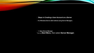 👤 Steps in Creating a User Account on a Server
✅ For Windows Server (GUI method using Server Manager):
🔹 1. Open Server Manager
•Click the Start Menu, then select Server Manager.
 