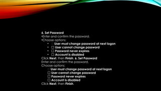 6. Set Password
•Enter and confirm the password.
•Choose options:
• ✅ User must change password at next logon
• ⬜ User cannot change password
• ⬜ Password never expires
• ⬜ Account is disabled
Click Next, then Finish. 6. Set Password
Enter and confirm the password.
Choose options:
✅ User must change password at next logon
⬜ User cannot change password
⬜ Password never expires
⬜ Account is disabled
Click Next, then Finish.
 