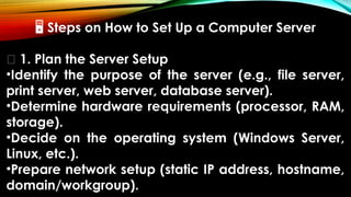 🖥 Steps on How to Set Up a Computer Server
🔹 1. Plan the Server Setup
•Identify the purpose of the server (e.g., file server,
print server, web server, database server).
•Determine hardware requirements (processor, RAM,
storage).
•Decide on the operating system (Windows Server,
Linux, etc.).
•Prepare network setup (static IP address, hostname,
domain/workgroup).
 