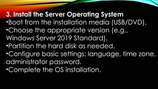 3. Install the Server Operating System
•Boot from the installation media (USB/DVD).
•Choose the appropriate version (e.g.,
Windows Server 2019 Standard).
•Partition the hard disk as needed.
•Configure basic settings: language, time zone,
administrator password.
•Complete the OS installation.
 