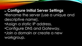 4. Configure Initial Server Settings
•Rename the server (use a unique and
descriptive name).
•Assign a static IP address.
•Configure DNS and Gateway.
•Join a domain or create a new
workgroup.
 