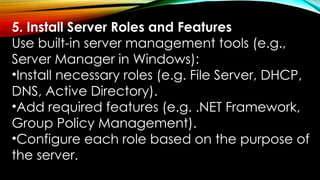 5. Install Server Roles and Features
Use built-in server management tools (e.g.,
Server Manager in Windows):
•Install necessary roles (e.g. File Server, DHCP,
DNS, Active Directory).
•Add required features (e.g. .NET Framework,
Group Policy Management).
•Configure each role based on the purpose of
the server.
 