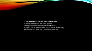 6. Set Up User Accounts and Permissions
•Create user accounts and groups.
•Set up shared folders or network drives.
•Assign proper permissions (read, write, execute).
•Enable or disable user access as needed.
 