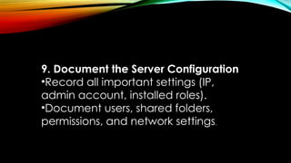 9. Document the Server Configuration
•Record all important settings (IP,
admin account, installed roles).
•Document users, shared folders,
permissions, and network settings.
 