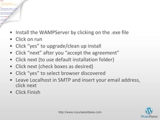 Install WAMPServer Install the WAMPServer by clicking on the .exe file Click on run Click  “yes” to upgrade/clean up install Click  “next” after you “accept the agreement” Click next (to use default installation folder) Click next (check boxes as desired) Click  “yes” to select browser discovered Leave Localhost in SMTP and insert your email address, click next Click Finish http://www.icoursesottawa.com 