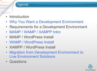 Agenda Introduction Why You Want a Development Environment Requirements for a Development Environment MAMP / WAMP / XAMPP Intro MAMP / WordPress Install WAMP / WordPress Install XAMPP / WordPress Install Migration from Development Environment to Live Environment Solutions Questions 