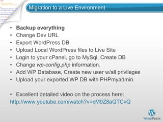 Migration to a Live Environment Backup everything Change Dev URL Export WordPress DB Upload Local WordPress files to Live Site Login to your cPanel, go to MySql, Create DB Change  wp-config.php  information. Add WP Database, Create new user w/all privileges Upload your exported WP DB with PHPmyadmin. Excellent detailed video on the process here: http://www.youtube.com/watch?v=cM9Z8aQTCvQ 