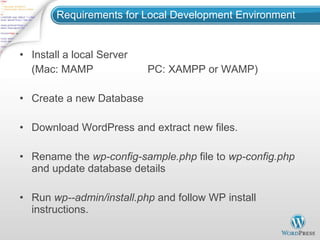 Requirements for Local Development Environment Install a local Server (Mac: MAMP  PC: XAMPP or WAMP) Create a new Database Download WordPress and extract new files. Rename the  wp-config-sample.php  file to  wp-config.php  and update database details Run  wp--admin/install.php  and follow WP install instructions. 