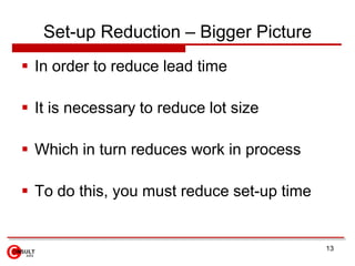 Set-up Reduction – Bigger Picture
 In order to reduce lead time

 It is necessary to reduce lot size

 Which in turn reduces work in process

 To do this, you must reduce set-up time


                                            13
 