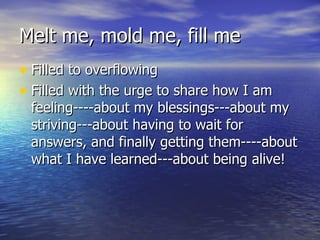 Melt me, mold me, fill me Filled to overflowing Filled with the urge to share how I am feeling----about my blessings---about my striving---about having to wait for answers, and finally getting them----about what I have learned---about being alive! 