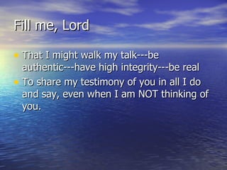 Fill me, Lord That I might walk my talk---be authentic---have high integrity---be real To share my testimony of you in all I do and say, even when I am NOT thinking of you. 