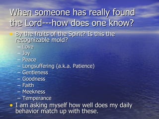 When someone has really found the Lord---how does one know? By the fruits of the Spirit? Is this the recognizable mold? Love Joy Peace Longsuffering (a.k.a. Patience) Gentleness Goodness Faith Meekness Temperance I am asking myself how well does my daily behavior match up with these. 