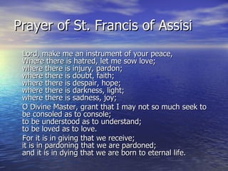 Prayer of St. Francis of Assisi Lord, make me an instrument of your peace,  Where there is hatred, let me sow love; where there is injury, pardon; where there is doubt, faith; where there is despair, hope; where there is darkness, light; where there is sadness, joy;  O Divine Master, grant that I may not so much seek to be consoled as to console;  to be understood as to understand;  to be loved as to love.  For it is in giving that we receive;  it is in pardoning that we are pardoned;  and it is in dying that we are born to eternal life. 