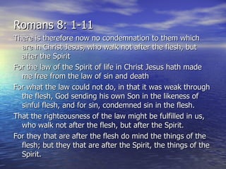 There is therefore now no condemnation to them which are in Christ Jesus, who walk not after the flesh, but after the Spirit For the law of the Spirit of life in Christ Jesus hath made me free from the law of sin and death For what the law could not do, in that it was weak through the flesh, God sending his own Son in the likeness of sinful flesh, and for sin, condemned sin in the flesh. That the righteousness of the law might be fulfilled in us, who walk not after the flesh, but after the Spirit.  For they that are after the flesh do mind the things of the flesh; but they that are after the Spirit, the things of the Spirit. Romans 8: 1-11 