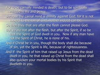 For to be carnally minded is death; but to be spiritually minded is life and peace. Because the carnal mind is enmity against God; for it is not subject to the law of God, neither indeed can be. So then they that are after the flesh cannot please God. But ye are not after the flesh, but after the Spirit, if so be that the Spirit of God dwell in you.  Now if any man have not the Spirit of Christ, he is none of his. And if Christ be in you, though the body shall die because of sin, yet the Spirit is life, because of righteousness. And if  the Spirit of him that raised up Jesus from the dead dwell in you, he that raised up Christ from the dead shall also quicken your mortal bodies by his Spirit that dwelleth in you. 