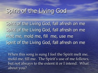 Spirit of the Living God Spirit of the Living God, fall afresh on me Spirit of the Living God, fall afresh on me Melt me, mold me, fill  me, use me Spirit of the Living God, fall afresh on me When this song is sung I feel the Spirit melt me, mold me, fill me.  The Spirit’s use of me follows, but not always to the extent it or I intend.  What about you? 