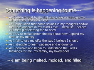 Something is happening to me--- As I listen to that hymn that starts playing through my mind all day, and won’t stop As I pray when that name sounds in my thoughts and/or that face appears in my mind’s eye----because I believe it is the Spirit alerting me to need As I try to make better choices about how I spend my time or my money As I fail to use my gifts the way I believe I should As I struggle to learn patience and endurance As I perceive and begin to understand the Lord’s blessings for me, my family, my loved-ones ---I am being melted, molded, and filled 