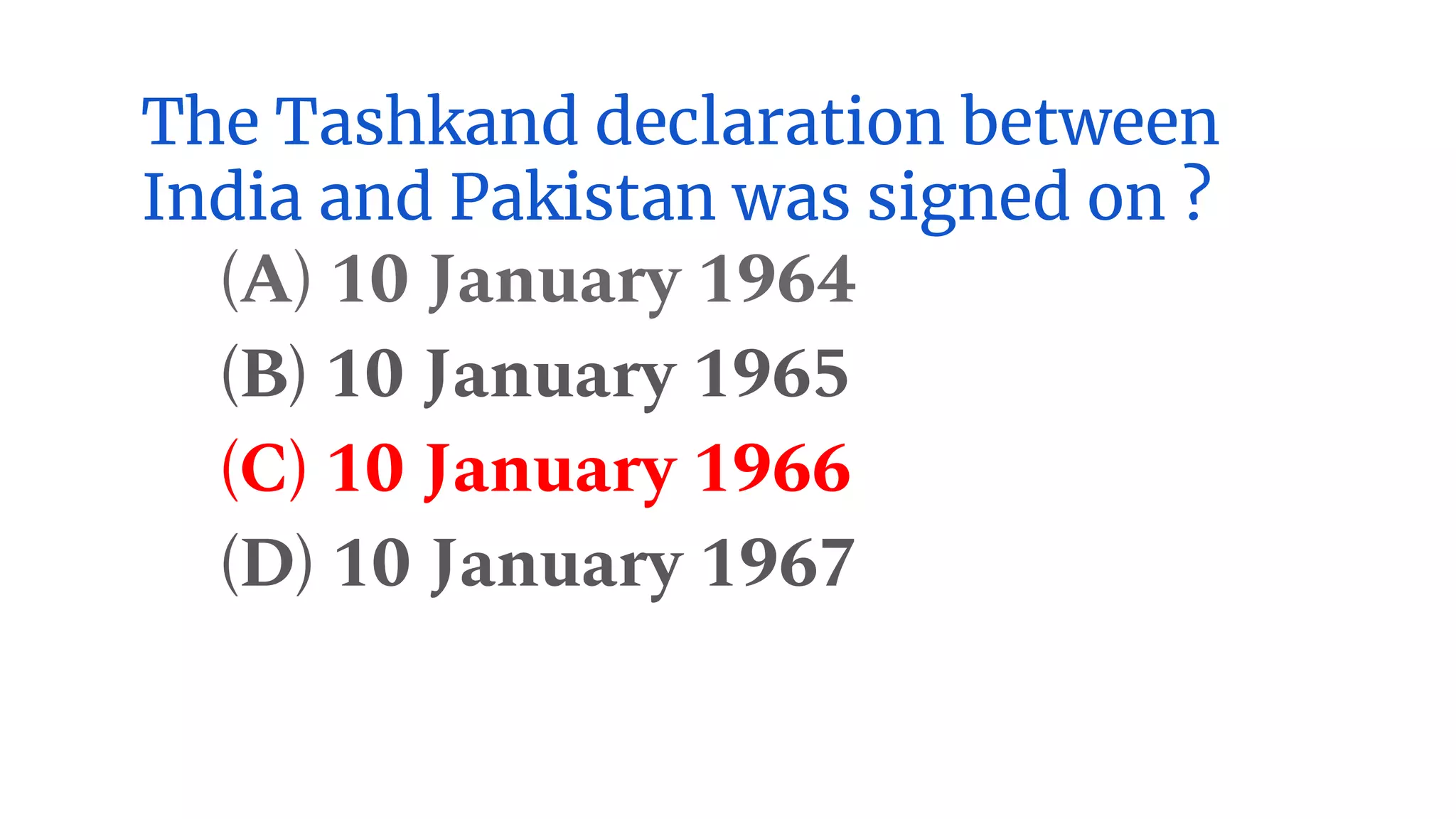 The Tashkand declaration between
India and Pakistan was signed on ?
(A) 10 January 1964
(B) 10 January 1965
(C) 10 January 1966
(D) 10 January 1967
 