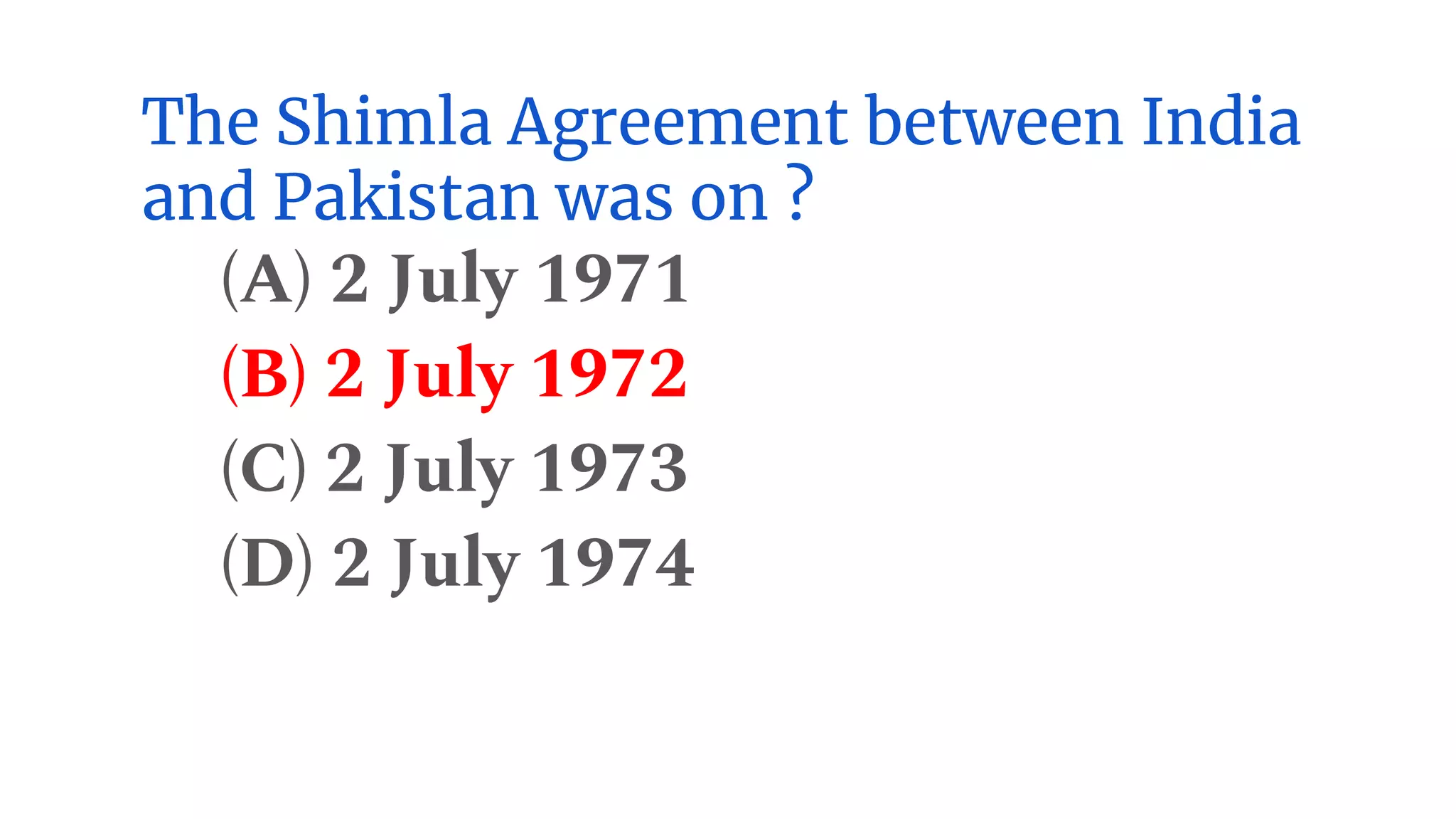 The Shimla Agreement between India
and Pakistan was on ?
(A) 2 July 1971
(B) 2 July 1972
(C) 2 July 1973
(D) 2 July 1974
 