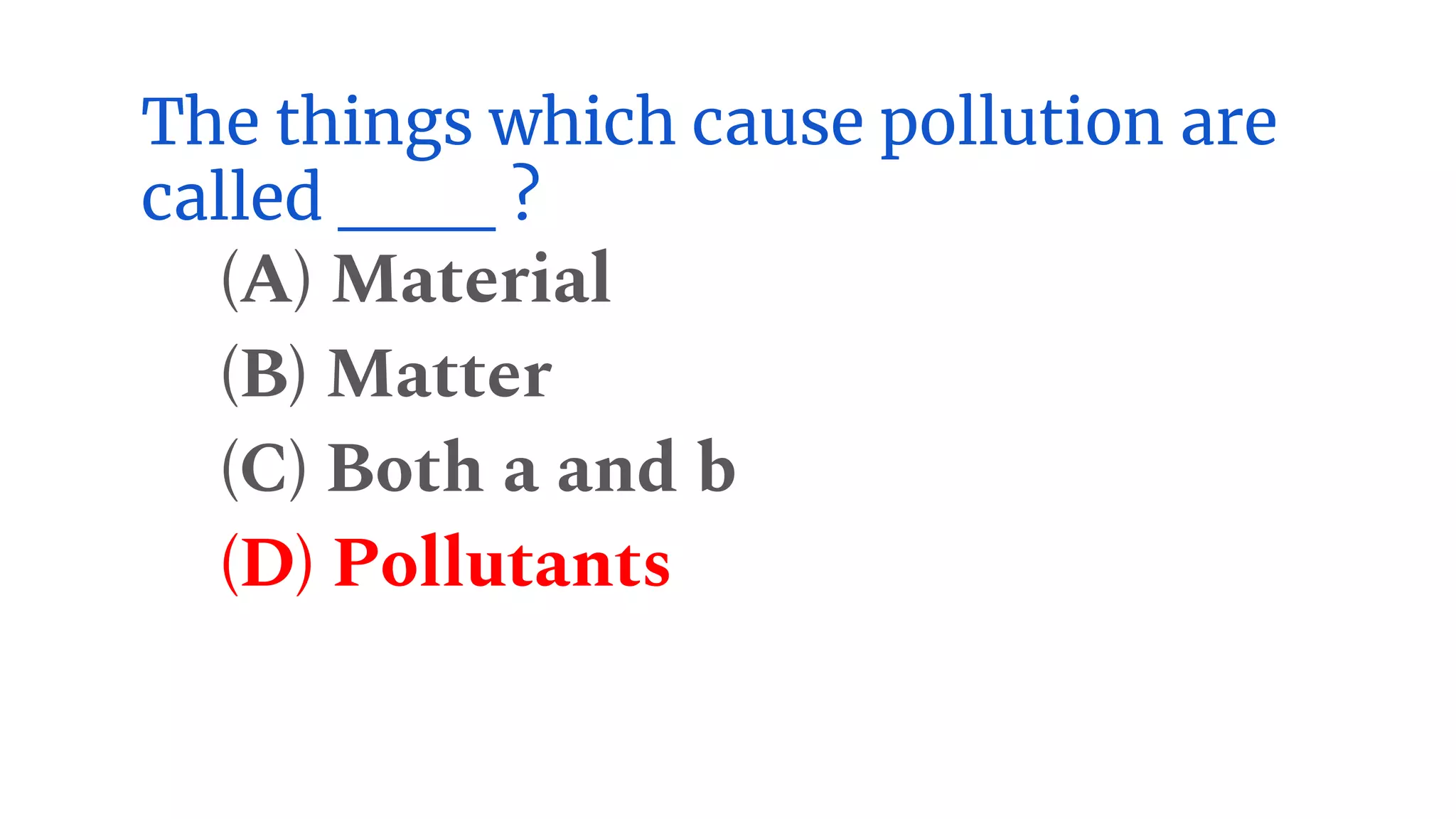 The things which cause pollution are
called ___ ?
(A) Material
(B) Matter
(C) Both a and b
(D) Pollutants
 