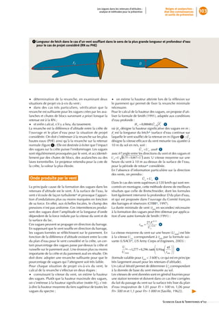 Les vagues dans les retenues d’altitudes :               Neiges et avalanches :
                                                       analyse et méthodes pour la prévention                état des connaissances       103
                                                                                                              et outils de prévention




   2      ongueur de fetch dans le cas d’un vent soufﬂ
        L                                              ant dans le sens de la plus grande longueur et profondeur d’eau 
        pour le cas de projet considéré (RN ou PHE)




•• détermination•de•la•revanche,•en•examinant•deux•               •• on•estime•la•hauteur•atteinte•lors•de•la•réflexion•sur•
                                                                                                                     •
situations•de•projet•vis-à-vis•du•vent•;•                         le•parement•qui•permet•de•fixer•la•revanche•minimale•
                                                                                                  •
•• dans• des• cas• très• particuliers,• vérification• que• la•    nécessaire.•
revanche•est•suffisante•pour•les•vagues•crées•par•les•ava-
                  •                                               Pour•le•calcul•de•la•hauteur•des•vagues,•on•propose•d’uti-
lanches•et•chutes•de•blocs•survenant•a priori•lorsque•la•         liser•la•formule•de•Smith•(1991),•adaptée•aux•conditions•
retenue•est•à•la•RN•;                                             d’eau•profonde•:
•• et•enfin•calcul,•s’il•y•a•lieu,•du•tassement.
          •                                                                                                   •• 1
                                                                                                             •
La•revanche•est•la•différence•d’altitude•entre•la•crête•de•       où• •désigne•la•hauteur•significative•des•vagues•en•m•;•
                                                                                                      •
l’ouvrage•et•le•plan•d’eau•pour•la•situation•de•projet•             •est•la•longueur•du•fetch*•(surface•d’eau•continue•sur•
considérée.•On•doit•s’intéresser•à•la•revanche•sur•les•plus•      laquelle•le•vent•souffle)•de•la•retenue•en•m•(figure• 2 )•;• •
                                                                                        •                          •
hautes•eaux•(PHE)•ainsi•qu’à•la•revanche•sur•la•retenue•          désigne•la•vitesse•efficace•du•vent•mesurée•(ou•ajustée)•à•
                                                                                        •
normale•(figure• 1 ).•Elle•est•destinée•à•éviter•que•l’impact•
            •                                                     10•m•du•sol•en•m/s,•soit•:•
des•vagues•sur•la•crête•puisse•l’endommager.•Les•vagues•                                                •• 2
sont•régulièrement•provoquées•par•le•vent,•et•accidentel-         avec• •l’angle•entre•les•directions•du•vent•et•des•vagues•et•
lement•par•des•chutes•de•blocs,•des•avalanches•ou•des•                                     •avec•U•vitesse•moyenne•sur•une•
laves•torrentielles.•Le•projeteur•retiendra•pour•la•cote•de•      heure•du•vent•à•10•m•au-dessus•de•la•surface•de•l’eau,•
la•crête,•la•valeur•la•plus•élevée.                               pour•la•période•de•retour*•considérée.
                                                                  En•l’absence•d’information•particulière•sur•la•direction•
                                                                  des•vents,•on•prendra•:
Onde produite par le vent                                                                           •• 3 .
                                                                                                   •
                                                                  Dans•le•cas•des•vents•supérieurs•à•120•km/h•qui•sont•ren-
La•principale•cause•de•la•formation•des•vagues•dans•les•          contrés•en•montagne,•cette•méthode•donne•de•meilleurs•
retenues•d’altitude•est•le•vent.•À•la•surface•de•l’eau,•le•       résultats•que•celle•de•Bretschneider,•dont•les•formules•
vent•s’écoule•de•façon•turbulente*•et•provoque•l’appari-          font•également•intervenir•la•profondeur•D•du•plan•d’eau,•
tion•d’ondulations•plus•ou•moins•marquées•en•fonction•            et•qui•est•proposée•dans•l’ouvrage•du•Comité•français•
de•sa•force.•En•effet,•aux•échelles•locales,•le•champ•des•        des•barrages•et•réservoirs•(CFBR*,•1997).
pressions•n’est•pas•uniforme.•Ces•intermittences•produi-          La•durée•minimale•de•vent•(tmin en•secondes)•nécessaire•
sent•des•vagues•dont•l’amplitude•et•la•longueur•d’onde•           à•la•formation•des•vagues•peut•être•obtenue•par•applica-
dépendent•de•la•force•induite•par•la•vitesse•du•vent•et•de•       tion•d’une•autre•formule•de•Smith•(1991)•:•
la•surface•du•lac.
Ces•vagues•peuvent•se•propager•en•direction•du•barrage.•                                             •• 4
En•supposant•que•le•vent•souffle•en•direction•du•barrage,•
                                •
les•vagues•formées•se•réfléchissent•sur•le•parement.•En•
                           •                                      La•vitesse•moyenne•du•vent•sur•une•heure•(U3600)•est•liée•
fonction•de•la•différence•d’altitude•existant•entre•la•cote•      à•la•vitesse• •correspondant•à•tmin•par•la•formule•sui-
du•plan•d’eau•pour•le•vent•considéré•et•la•crête,•un•cer-         vante•(USACE*,•US Army Corps of Engineers,•2003)•:
tain•pourcentage•des•vagues•passe•par-dessus•la•crête•et•
ruisselle•sur•le•parement•aval.•Une•érosion•plus•ou•moins•                                                           •• 5
importante•de•la•crête•et•du•parement•aval•en•résulte.•On•                                                        •
doit•donc•adopter•une•revanche•suffisante•pour•que•le•
                                        •                         (formule•valable•pour•tmin < 3 600 s,•ce•qui•est•en•principe•
pourcentage•de•vagues•qui•l’atteignent•soit•très•faible.          très•largement•assuré•pour•les•retenues•d’altitude).
Pour• chaque• situation• de• projet• vis-à-vis• du•vent,•le•      Un•calcul•itératif•permet•de•déterminer•Ua•correspondant•
calcul•de•la•revanche•s’effectue•en•deux•étapes•:                 à•la•donnée•de•base•du•vent•mesurée•au•sol.
•• connaissant•la•vitesse•du•vent,•on•estime•la•hauteur•          Les•vitesses•de•vent•données•sont•en•général•fournies•pour•
des•vagues.•Plutôt•que•la•hauteur•maximale•des•vagues,•           une•station•terrestre•et•doivent•dans•ce•cas•être•corrigées•
on•s’intéresse•à•la•hauteur•significative•(notée•HS),•c’est-
                                  •                               du•fait•du•passage•du•vent•sur•la•surface•très•lisse•du•plan•
à-dire•la•hauteur•moyenne•du•tiers•supérieur•de•toutes•les•       d’eau•(majoration•de•1,01•pour•Ft = 100 m,•1,06•pour•
vagues•du•spectre•;                                               Ft= 500 m•et•1,1•pour•Ft= 1 000 m•[Saville,•1962]).•


                                                                                                            Sciences Eaux & Territoires n°02 ::::::::::::::
 