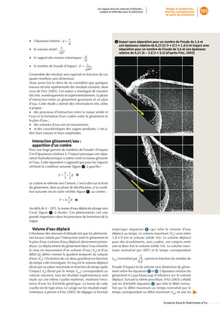Les vagues dans les retenues d’altitudes :               Neiges et avalanches :
                                                       analyse et méthodes pour la prévention                état des connaissances       105
                                                                                                              et outils de prévention




•• l’épaisseur relative :                                            4     mpact sans séparation pour un nombre de Froude de 1,4 et
                                                                          I
                                                                          une épaisseur relative de 0,23 (5/3 + E/2 = 1,41) et impact avec
•• le volume relatif :                                                    séparation pour un nombre de Froude de 3,6 et une épaisseur
                                                                          relative de 0,21 (4 – 5.E/2 = 3,5) (d’après Fritz, 2003)
•• le rapport des masses volumiques :

•• le nombre de Froude d’impact :               .

L’ensemble des résultats sera exprimé en fonction de ces
quatre nombres sans dimension.
Nous avons fait le choix de ne considérer que quelques
travaux récents représentatifs des résultats existants, dont
ceux de Fritz (2003). Cet auteur a investigué de manière
très fine, numériquement et expérimentalement, la phase
d’interaction entre un glissement granulaire et un plan
d’eau. Cette étude a donné des informations très utiles
à propos :
•• des processus d’interaction entre la masse solide et
l’eau et la formation d’un cratère entre le glissement et
le plan d’eau ;
•• des volumes d’eau mis en mouvement ;
•• et des caractéristiques des vagues produites, c’est-à-
dire leurs natures et leurs amplitudes.

  Interaction glissement/eau :  
  apparition d’un cratère
Pour une large gamme de nombres de Froude* d’impact
F et d’épaisseurs relatives E, l’impact provoque une sépa-
ration hydrodynamique (cratère) entre la masse glissante
et l’eau. Cette séparation n’apparaît que pour les impacts
vérifiant la condition suivante (figure  5 , à gauche) :

                                    ➏

Le cratère se referme vers l’amont, c’est-à-dire sur le front
du glissement, dans sa phase de décélération, si la condi-
tion suivante est en outre vérifiée (figure  5 , au centre) :

                                    ➐

Au-delà de 4 – 5E/2, la masse d’eau déplacée plonge vers
l’aval (figure  5 , à droite). Ces phénomènes ont une
grande importance dans les processus de formation de la
vague.

  Volume d’eau déplacé                                            empirique (équation  8 ) qui relie le volume d’eau
L’étroitesse des retenues d’altitude fait que les phénomè-        déplacé au temps. Le volume maximum (VD) varie entre
nes locaux induits par l’interaction entre le glissement et       1,8 à 8 fois le volume solide (Vs). Le volume déplacé
le plan d’eau (volume d’eau déplacé) deviennent primor-           pour des écoulements, sans cratère, est compris entre
diaux. Le déplacement du glissement dans l’eau entraîne           une et deux fois le volume solide (Vs). Le volume maxi-
la mise en mouvement d’un volume d’eau (Vd) et d’un               mum normalisé par (bD2) et le temps correspondant
débit Qd défini comme le gradient temporel du volume
d’eau (Vd). L’évolution de ces deux grandeurs en fonction         (tVD) normalisé par         , varient en fonction du nombre de
du temps a été investiguée. En traçant le volume déplacé
divisé par sa valeur maximale en fonction du temps après          Froude d’impact et du volume sans dimension du glisse-
l’impact (td) divisé par le temps (tVD) correspondant au          ment selon les équations 9 et 10 . L’épaisseur relative du
volume maximal, tous les résultats expérimentaux sont             glissement n’a pas beaucoup d’influence sur le volume
situés sur une même courbe maîtresse, montrant l’exis-            déplacé. Suivant la même procédure, Fritz (2003) a établi
tence d’une loi d’échelle générique. La forme de cette            une loi d’échelle (équation  11 ) qui relie le débit norma-
courbe est de type sinus. Le calage sur les résultats expé-       lisé par le débit maximum au temps normalisé par le
rimentaux a permis à Fritz (2003) de dégager la formule           temps correspondant au débit maximum (tqD) et une loi


                                                                                                            Sciences Eaux  Territoires n°02 ::::::::::::::
 