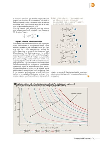107




la•puissance•0,71•alors•que•Huber•et•Hager•(1997)•ont•       1    Les lois d’échelle gouvernant
proposé•une•puissance•de•0,25•montrant•ainsi•toute•la•            la génération des vagues
méconnaissance•actuelle•concernant•l’effet•de•la•masse•           produites par les mouvements
volumique,•sur•la•vague•produite.•Pour•plus•de•sécurité,•         gravitaires rapides
nous•recommanderons•de•retenir•0,25.
Fritz•(2003)•a•aussi•établi•la•formule•empirique•suivante•
                                                                                                    8
pour•la•longueur•de•l’onde•principale•à•une•distance•de•
5D•du•point•d’impact•:

                                                                                                9
                                     ••16b

                                                                                                        10
  Longueur d’onde et étalement du front
Dans•les•travaux•antérieurs•disponibles,•les•vagues•pro-
duites•par•l’impact•d’un•mouvement•gravitaire•rapide•                                                11
sont•caractérisées•par•une•amplitude•relative•A/D•com-
prise•entre•4•et•12.•Elles•appartiennent•à•la•classe•des•
ondes•dispersives.•Le•rapport•de•leur•longueur•d’onde•                                         12
à•la•profondeur•d’eau•D•est•compris•entre•1•et•10.•Elles•
appartiennent•à•la•classe•des•ondes•non•linéaires.•La•géo-
métrie•des•retenues•d’altitude•n’est•pas•toujours•simple.•                                    13

Leur•extension•est•par•contre•relativement•limitée•:•tout•
au•plus•quelques•dizaines•de•fois•la•profondeur•d’eau.•La•
                                                                                                  14
propagation•de•la•vague•ne•peut•être•considérée•comme•
unidimensionnelle•que•si•la•largeur•du•glissement•est•
proche•de•la•largeur•de•la•retenue•et•que,•dans•la•direc-
tion•de•propagation,•le•plan•d’eau•ne•présente•pas•de•
variation•significative•de•largeur•ou•de•profondeur.•Dans•
                •
le•cas•contraire,•la•réfraction•sur•le•fond,•l’étalement• est•alors•recommandé•d’utiliser•un•modèle•numérique•
du•front•et•les•multiples•réflexions•sur•les•berges•vien- bidimensionnel•de•type•ondes•longues•pour•la•phase•de•
                              •
dront•se•rajouter•aux•effets•non•linaires•et•dispersifs.•Il• propagation.




  6      mplitudes relatives A/D en fonction du nombre de Froude F et des épaisseurs relatives e/D 
       A
       pour un glissement de masse volumique de 1 500 kg/m3, d’après Fritz (2003)




                                                                                                 Sciences Eaux  Territoires n°02 ::::::::::::::
 