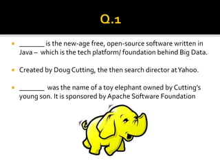  _______ is the new-age free, open-source software written in
Java – which is the tech platform/ foundation behind Big Data.
 Created by Doug Cutting, the then search director atYahoo.
 _______ was the name of a toy elephant owned by Cutting’s
young son. It is sponsored by Apache Software Foundation
 