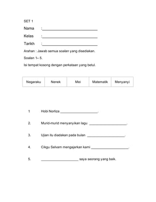 SET 1

Nama        :__________________________
Kelas       :__________________________
Tarikh      :__________________________
Arahan : Jawab semua soalan yang disediakan.

Soalan 1– 5.

Isi tempat kosong dengan perkataan yang betul.




 Negaraku        Nenek          Mei        Matematik    Menyanyi




  1
  .         Hobi Norliza ____________________.


  2.        Murid-murid menyanyikan lagu ____________________.


  3.        Ujian itu diadakan pada bulan ____________________.


  4.        Cikgu Selvam mengajarkan kami ____________________.


  5.        ____________________ saya seorang yang baik.




                                                                   2
 