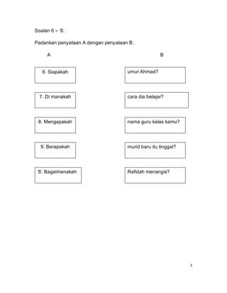 Soalan 6 – 1
           0.

Padankan penyataan A dengan penyataan B.

     A                                              B


   6. Siapakah                       umur Ahmad?




  7. Di manakah                      cara dia belajar?




 8. Mengapakah                       nama guru kelas kamu?




  9. Berapakah                       murid baru itu tinggal?




 1 Bagaimanakah
 0.                                  Rafidah menangis?




                                                               3
 