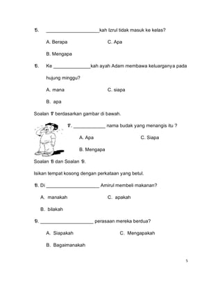 1
5.     ____________________kah Izrul tidak masuk ke kelas?

       A. Berapa                    C. Apa

       B. Mengapa

1
6.     Ke ______________kah ayah Adam membawa keluarganya pada

       hujung minggu?

       A. mana                      C. siapa

       B. apa

Soalan 1 berdasarkan gambar di bawah.
       7

                  1 ____________ nama budak yang menangis itu ?
                  7.

                       A. Apa                   C. Siapa

                       B. Mengapa

Soalan 1 dan Soalan 1
       8            9.

Isikan tempat kosong dengan perkataan yang betul.

1 Di ____________________ Amirul membeli makanan?
8.

     A. manakah                     C. apakah

     B. bilakah

1 ____________________ perasaan mereka berdua?
9.

       A. Siapakah                       C. Mengapakah

       B. Bagaimanakah


                                                                  5
 